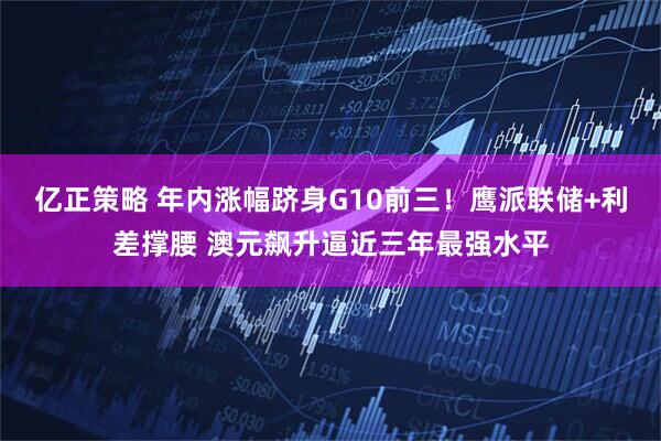 亿正策略 年内涨幅跻身G10前三！鹰派联储+利差撑腰 澳元飙升逼近三年最强水平