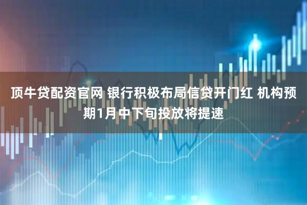 顶牛贷配资官网 银行积极布局信贷开门红 机构预期1月中下旬投放将提速