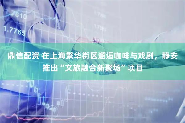 鼎信配资 在上海繁华街区邂逅咖啡与戏剧，静安推出“文旅融合新聚场”项目